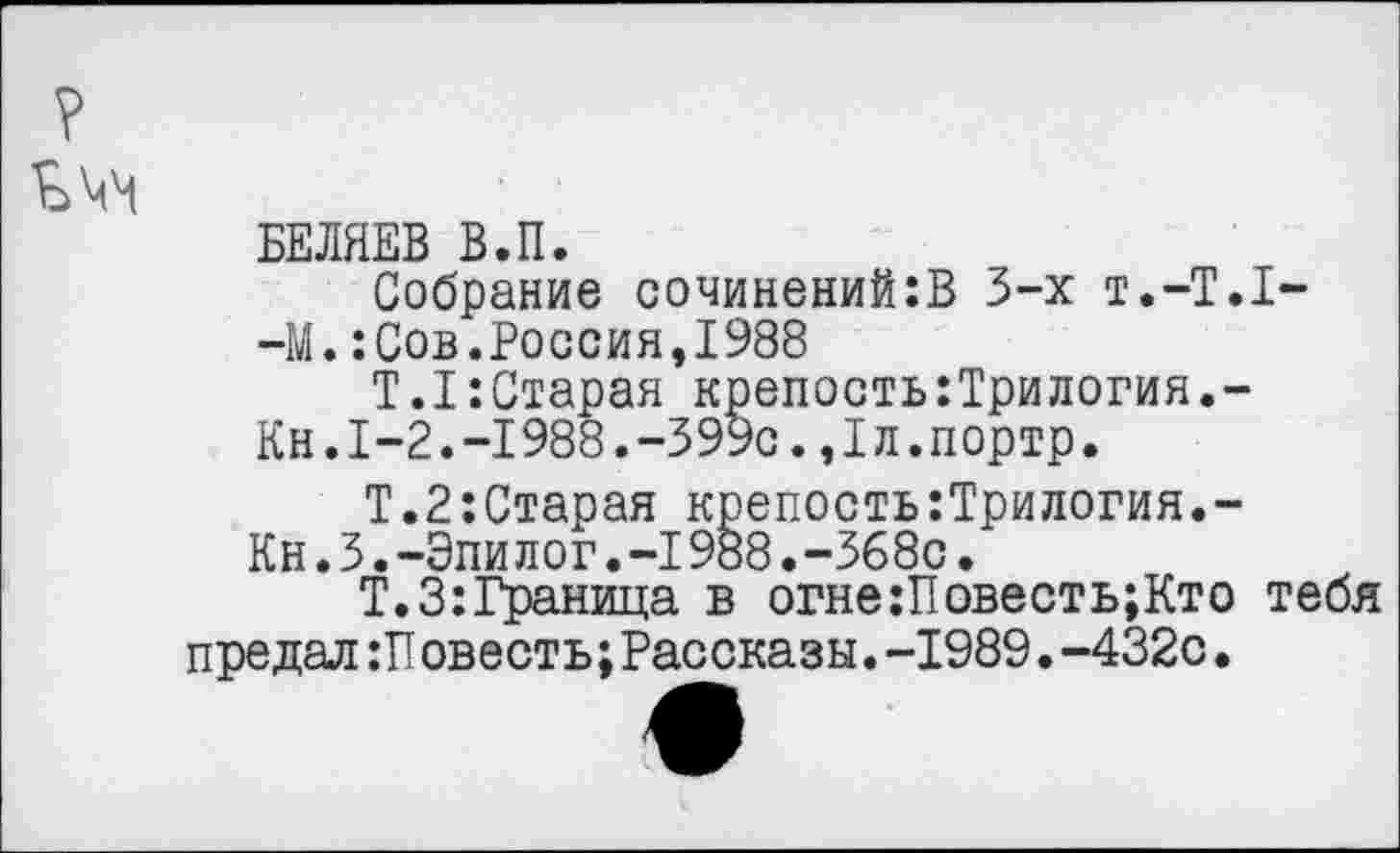 ﻿?
БЕЛЯЕВ В.П.
Собрание сочинений:В 3-х Т.-Т.1--М.:Сов.Россия,1988
Т.1:Старая крепость:Трилогия.-
Кн.1-2.-1988.-399с.,1л.портр.
Т.2:Старая крепость:Трилогия.-Кн.3.-Эпилог.-I988.-368с.
Т.З:Граница в огне:Повесть;Кто тебя предал :Т1овесть; Рассказы. -1989. -432с.